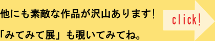 他にも素敵な作品が沢山あります！「みてみて展」も覗いてみてね。